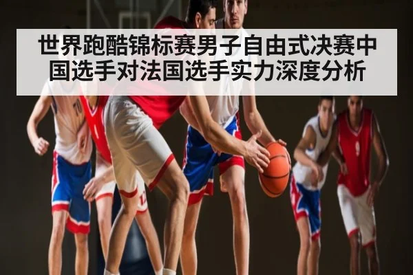 世界跑酷锦标赛男子自由式决赛中国选手对法国选手实力深度分析